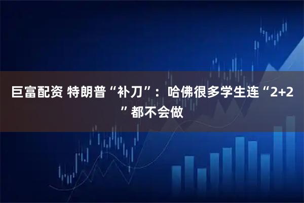 巨富配资 特朗普“补刀”：哈佛很多学生连“2+2”都不会做