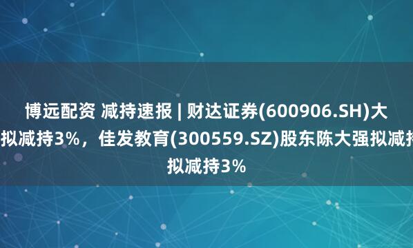 博远配资 减持速报 | 财达证券(600906.SH)大股东拟减持3%，佳发教育(300559.SZ)股东陈大强拟减持3%