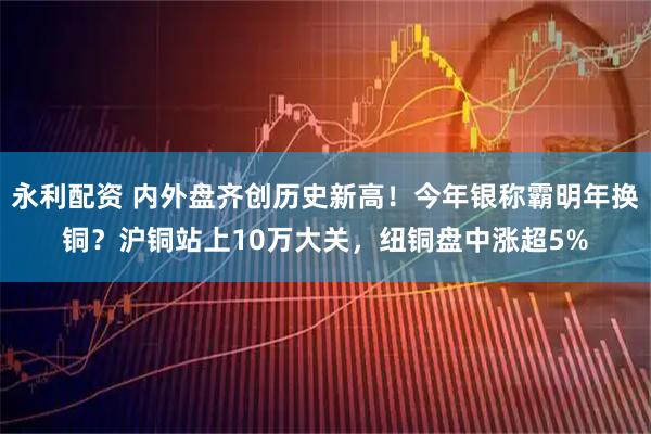 永利配资 内外盘齐创历史新高！今年银称霸明年换铜？沪铜站上10万大关，纽铜盘中涨超5%