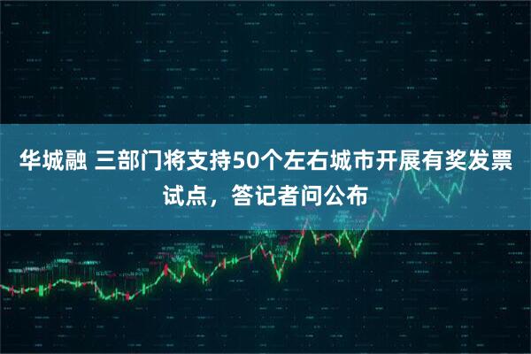 华城融 三部门将支持50个左右城市开展有奖发票试点，答记者问公布