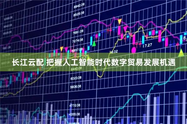 长江云配 把握人工智能时代数字贸易发展机遇