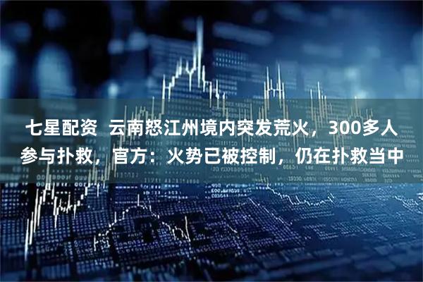七星配资  云南怒江州境内突发荒火，300多人参与扑救，官方：火势已被控制，仍在扑救当中