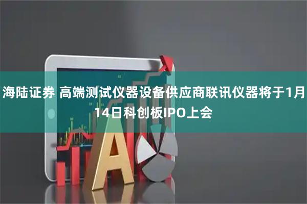 海陆证券 高端测试仪器设备供应商联讯仪器将于1月14日科创板IPO上会