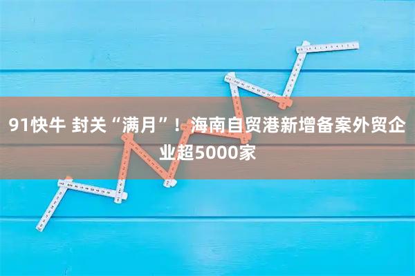 91快牛 封关“满月”！海南自贸港新增备案外贸企业超5000家