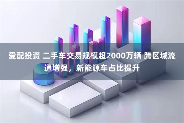 爱配投资 二手车交易规模超2000万辆 跨区域流通增强,新能源车占比提升