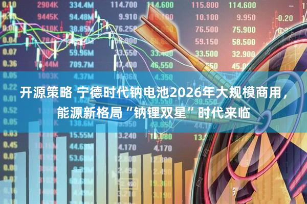 开源策略 宁德时代钠电池2026年大规模商用,能源新格局“钠锂双星”时代来临