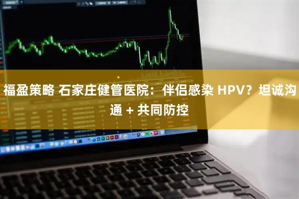 福盈策略 石家庄健管医院：伴侣感染 HPV？坦诚沟通 + 共同防控