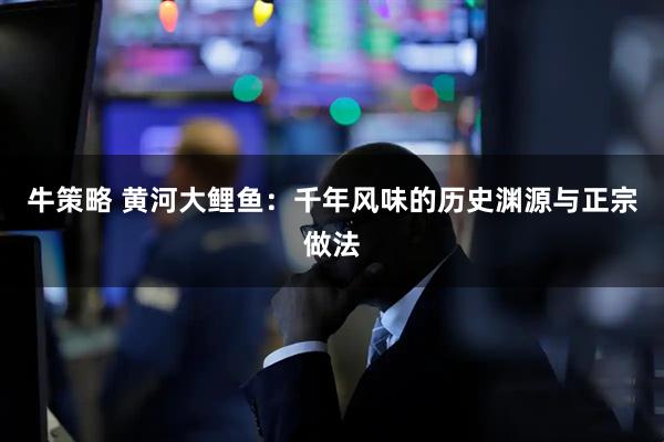 牛策略 黄河大鲤鱼：千年风味的历史渊源与正宗做法