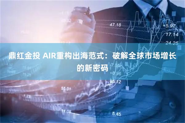鼎红金投 AIR重构出海范式：破解全球市场增长的新密码