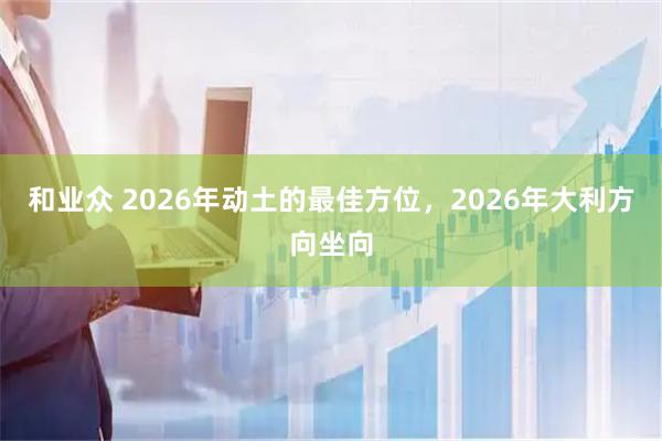 和业众 2026年动土的最佳方位，2026年大利方向坐向