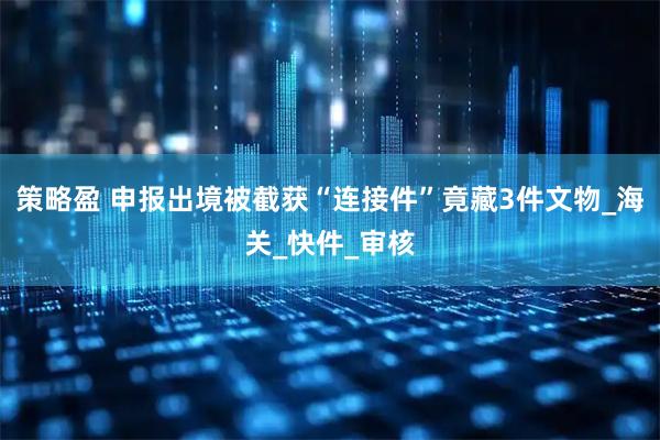 策略盈 申报出境被截获“连接件”竟藏3件文物_海关_快件_审核