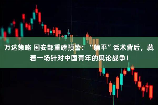 万达策略 国安部重磅预警：“躺平”话术背后，藏着一场针对中国青年的舆论战争！