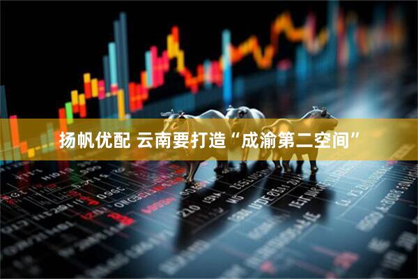 扬帆优配 云南要打造“成渝第二空间”